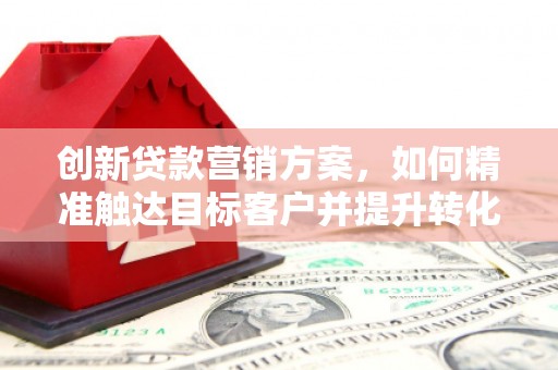平安创新贷款营销方案，如何精准触达目标客户并提升转化率