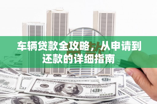 平安车辆贷款全攻略，从申请到还款的详细指南