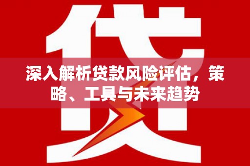 平安深入解析贷款风险评估，策略、工具与未来趋势