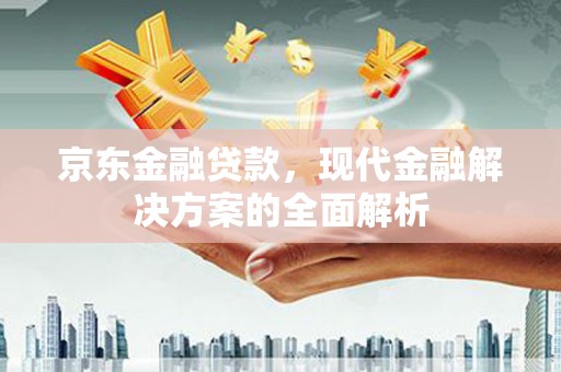 平安京东金融贷款，现代金融解决方案的全面解析