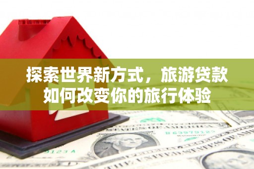 平安探索世界新方式，旅游贷款如何改变你的旅行体验