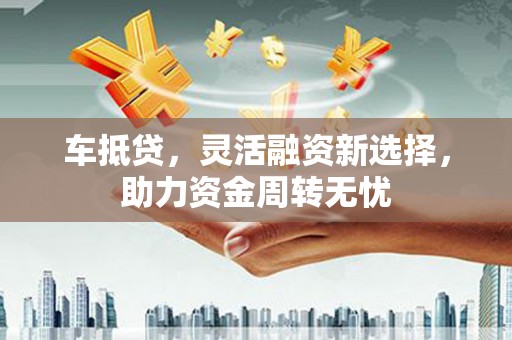 平安车抵贷，灵活融资新选择，助力资金周转无忧