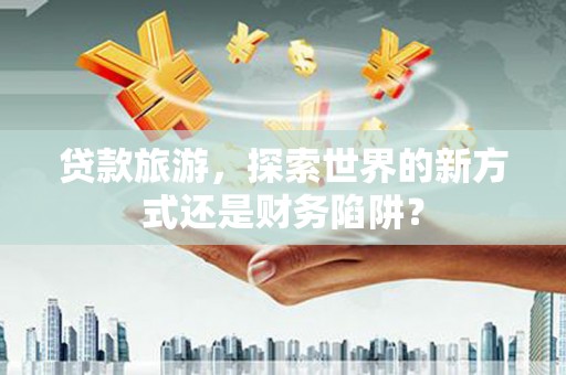 平安贷款旅游，探索世界的新方式还是财务陷阱？